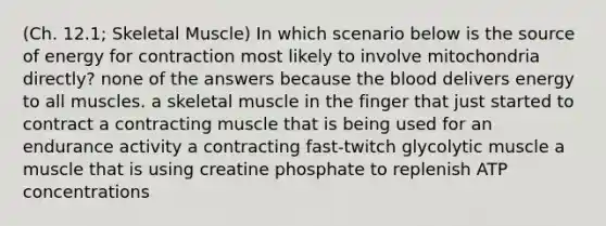 (Ch. 12.1; Skeletal Muscle) In which scenario below is the source of energy for contraction most likely to involve mitochondria directly? none of the answers because the blood delivers energy to all muscles. a skeletal muscle in the finger that just started to contract a contracting muscle that is being used for an endurance activity a contracting fast-twitch glycolytic muscle a muscle that is using creatine phosphate to replenish ATP concentrations