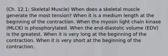 (Ch. 12.1; Skeletal Muscle) When does a skeletal muscle generate the most tension? When it is a medium length at the beginning of the contraction. When the myosin light chain kinase (MLCK) is phosphorylated. When the end-diastolic volume (EDV) is the greatest. When it is very long at the beginning of the contraction. When it is very short at the beginning of the contraction.