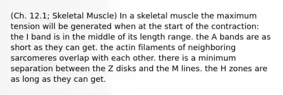 (Ch. 12.1; Skeletal Muscle) In a skeletal muscle the maximum tension will be generated when at the start of the contraction: the I band is in the middle of its length range. the A bands are as short as they can get. the actin filaments of neighboring sarcomeres overlap with each other. there is a minimum separation between the Z disks and the M lines. the H zones are as long as they can get.