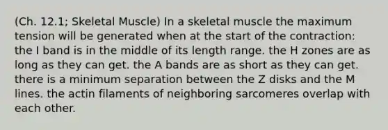 (Ch. 12.1; Skeletal Muscle) In a skeletal muscle the maximum tension will be generated when at the start of the contraction: the I band is in the middle of its length range. the H zones are as long as they can get. the A bands are as short as they can get. there is a minimum separation between the Z disks and the M lines. the actin filaments of neighboring sarcomeres overlap with each other.