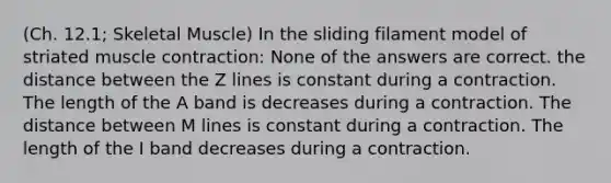 (Ch. 12.1; Skeletal Muscle) In the sliding filament model of striated muscle contraction: None of the answers are correct. the distance between the Z lines is constant during a contraction. The length of the A band is decreases during a contraction. The distance between M lines is constant during a contraction. The length of the I band decreases during a contraction.