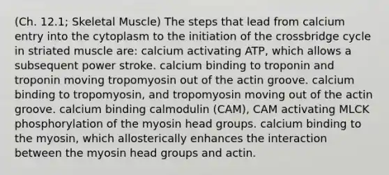 (Ch. 12.1; Skeletal Muscle) The steps that lead from calcium entry into the cytoplasm to the initiation of the crossbridge cycle in striated muscle are: calcium activating ATP, which allows a subsequent power stroke. calcium binding to troponin and troponin moving tropomyosin out of the actin groove. calcium binding to tropomyosin, and tropomyosin moving out of the actin groove. calcium binding calmodulin (CAM), CAM activating MLCK phosphorylation of the myosin head groups. calcium binding to the myosin, which allosterically enhances the interaction between the myosin head groups and actin.