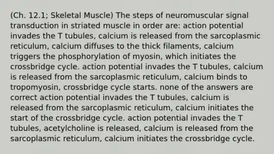 (Ch. 12.1; Skeletal Muscle) The steps of neuromuscular signal transduction in striated muscle in order are: action potential invades the T tubules, calcium is released from the sarcoplasmic reticulum, calcium diffuses to the thick filaments, calcium triggers the phosphorylation of myosin, which initiates the crossbridge cycle. action potential invades the T tubules, calcium is released from the sarcoplasmic reticulum, calcium binds to tropomyosin, crossbridge cycle starts. none of the answers are correct action potential invades the T tubules, calcium is released from the sarcoplasmic reticulum, calcium initiates the start of the crossbridge cycle. action potential invades the T tubules, acetylcholine is released, calcium is released from the sarcoplasmic reticulum, calcium initiates the crossbridge cycle.