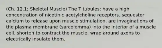 (Ch. 12.1; Skeletal Muscle) The T tubules: have a high concentration of nicotinic acetylcholine receptors. sequester calcium to release upon muscle stimulation. are invaginations of the plasma membrane (sarcolemma) into the interior of a muscle cell. shorten to contract the muscle. wrap around axons to electrically insulate them.