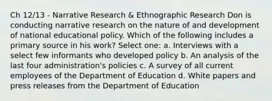 Ch 12/13 - Narrative Research & Ethnographic Research Don is conducting narrative research on the nature of and development of national educational policy. Which of the following includes a primary source in his work? Select one: a. Interviews with a select few informants who developed policy b. An analysis of the last four administration's policies c. A survey of all current employees of the Department of Education d. White papers and press releases from the Department of Education