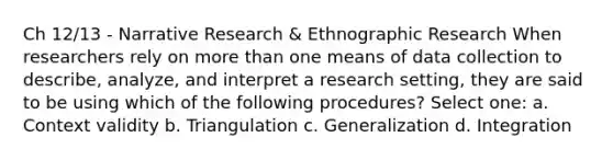 Ch 12/13 - Narrative Research & Ethnographic Research When researchers rely on more than one means of data collection to describe, analyze, and interpret a research setting, they are said to be using which of the following procedures? Select one: a. Context validity b. Triangulation c. Generalization d. Integration