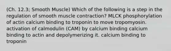 (Ch. 12.3; Smooth Muscle) Which of the following is a step in the regulation of smooth muscle contraction? MLCK phosphorylation of actin calcium binding to troponin to move tropomyosin. activation of calmodulin (CAM) by calcium binding calcium binding to actin and depolymerizing it. calcium binding to troponin