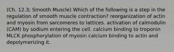 (Ch. 12.3; Smooth Muscle) Which of the following is a step in the regulation of smooth muscle contraction? reorganization of actin and myosin from sarcomeres to lattices. activation of calmodulin (CAM) by sodium entering the cell. calcium binding to troponin MLCK phosphorylation of myosin calcium binding to actin and depolymerizing it.