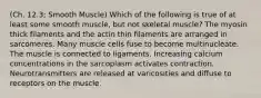 (Ch. 12.3; Smooth Muscle) Which of the following is true of at least some smooth muscle, but not skeletal muscle? The myosin thick filaments and the actin thin filaments are arranged in sarcomeres. Many muscle cells fuse to become multinucleate. The muscle is connected to ligaments. Increasing calcium concentrations in the sarcoplasm activates contraction. Neurotransmitters are released at varicosities and diffuse to receptors on the muscle.