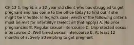 CH 13 1. Ingrid is a 32-year-old client who has struggled to get pregnant and has come to the office today to find out if she might be infertile. In Ingrid's case, which of the following criteria must be met for infertility? (Select all that apply.) A. No prior pregnancies B. Regular sexual intercourse C. Unprotected sexual intercourse D. Well-timed sexual intercourse E. At least 12 months of actively attempting to get pregnant