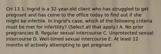 CH 13 1. Ingrid is a 32-year-old client who has struggled to get pregnant and has come to the office today to find out if she might be infertile. In Ingrid's case, which of the following criteria must be met for infertility? (Select all that apply.) A. No prior pregnancies B. Regular sexual intercourse C. Unprotected sexual intercourse D. Well-timed sexual intercourse E. At least 12 months of actively attempting to get pregnant