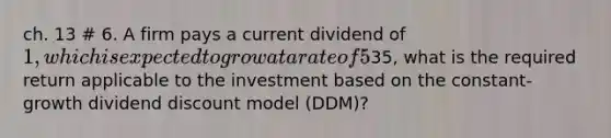 ch. 13 # 6. A firm pays a current dividend of 1, which is expected to grow at a rate of 5% indefinitely. If the current value of the firm's shares is35, what is the required return applicable to the investment based on the constant-growth dividend discount model (DDM)?