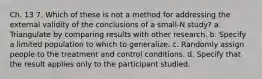 Ch. 13 7. Which of these is not a method for addressing the external validity of the conclusions of a small-N study? a. Triangulate by comparing results with other research. b. Specify a limited population to which to generalize. c. Randomly assign people to the treatment and control conditions. d. Specify that the result applies only to the participant studied.