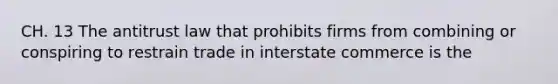 CH. 13 The antitrust law that prohibits firms from combining or conspiring to restrain trade in interstate commerce is the