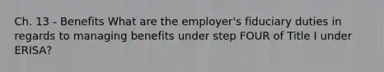 Ch. 13 - Benefits What are the employer's fiduciary duties in regards to managing benefits under step FOUR of Title I under ERISA?