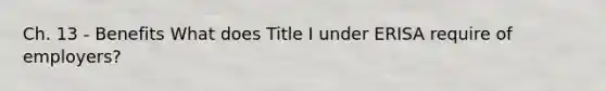 Ch. 13 - Benefits What does Title I under ERISA require of employers?