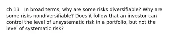 ch 13 - In broad terms, why are some risks diversifiable? Why are some risks nondiversifiable? Does it follow that an investor can control the level of unsystematic risk in a portfolio, but not the level of systematic risk?