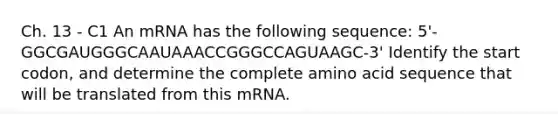 Ch. 13 - C1 An mRNA has the following sequence: 5'-GGCGAUGGGCAAUAAACCGGGCCAGUAAGC-3' Identify the start codon, and determine the complete amino acid sequence that will be translated from this mRNA.