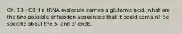 Ch. 13 - C8 If a tRNA molecule carries a glutamic acid, what are the two possible anticodon sequences that it could contain? Be specific about the 5' and 3' ends.