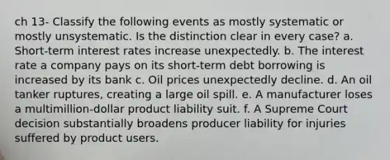 ch 13- Classify the following events as mostly systematic or mostly unsystematic. Is the distinction clear in every case? a. Short-term interest rates increase unexpectedly. b. The interest rate a company pays on its short-term debt borrowing is increased by its bank c. Oil prices unexpectedly decline. d. An oil tanker ruptures, creating a large oil spill. e. A manufacturer loses a multimillion-dollar product liability suit. f. A Supreme Court decision substantially broadens producer liability for injuries suffered by product users.