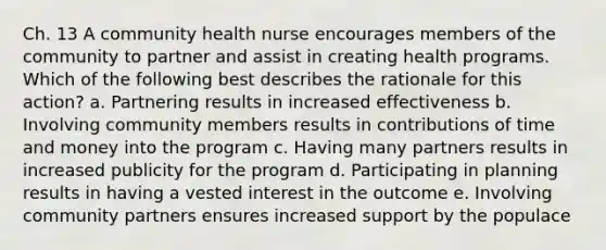 Ch. 13 A community health nurse encourages members of the community to partner and assist in creating health programs. Which of the following best describes the rationale for this action? a. Partnering results in increased effectiveness b. Involving community members results in contributions of time and money into the program c. Having many partners results in increased publicity for the program d. Participating in planning results in having a vested interest in the outcome e. Involving community partners ensures increased support by the populace