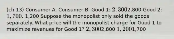 (ch 13) Consumer A. Consumer B. Good 1: 2,3002,800 Good 2: 1,700. 1,200 Suppose the monopolist only sold the goods separately. What price will the monopolist charge for Good 1 to maximize revenues for Good 1? 2,3002,800 1,2001,700