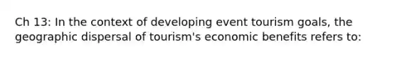 Ch 13: In the context of developing event tourism goals, the geographic dispersal of tourism's economic benefits refers to: