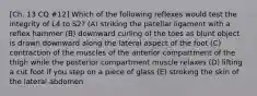 [Ch. 13 CQ #12] Which of the following reflexes would test the integrity of L4 to S2? (A) striking the patellar ligament with a reflex hammer (B) downward curling of the toes as blunt object is drawn downward along the lateral aspect of the foot (C) contraction of the muscles of the anterior compartment of the thigh while the posterior compartment muscle relaxes (D) lifting a cut foot if you step on a piece of glass (E) stroking the skin of the lateral abdomen