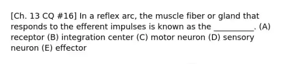 [Ch. 13 CQ #16] In a reflex arc, the muscle fiber or gland that responds to the efferent impulses is known as the __________. (A) receptor (B) integration center (C) motor neuron (D) sensory neuron (E) effector