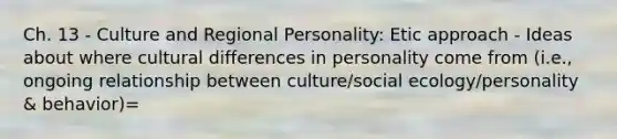 Ch. 13 - Culture and Regional Personality: Etic approach - Ideas about where cultural differences in personality come from (i.e., ongoing relationship between culture/social ecology/personality & behavior)=