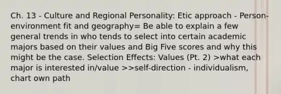 Ch. 13 - Culture and Regional Personality: Etic approach - Person-environment fit and geography= Be able to explain a few general trends in who tends to select into certain academic majors based on their values and Big Five scores and why this might be the case. Selection Effects: Values (Pt. 2) >what each major is interested in/value >>self-direction - individualism, chart own path