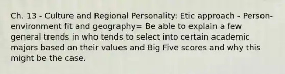 Ch. 13 - Culture and Regional Personality: Etic approach - Person-environment fit and geography= Be able to explain a few general trends in who tends to select into certain academic majors based on their values and Big Five scores and why this might be the case.