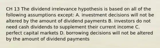 CH 13 The dividend irrelevance hypothesis is based on all of the following assumptions except: A. investment decisions will not be altered by the amount of dividend payments B. investors do not need cash dividends to supplement their current income C. perfect capital markets D. borrowing decisions will not be altered by the amount of dividend payments