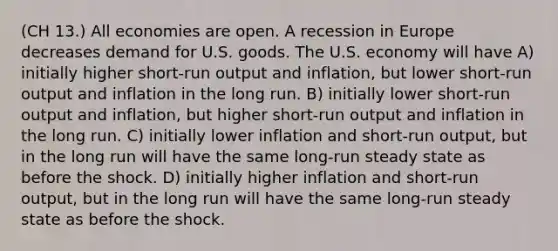 (CH 13.) All economies are open. A recession in Europe decreases demand for U.S. goods. The U.S. economy will have A) initially higher short-run output and inflation, but lower short-run output and inflation in the long run. B) initially lower short-run output and inflation, but higher short-run output and inflation in the long run. C) initially lower inflation and short-run output, but in the long run will have the same long-run steady state as before the shock. D) initially higher inflation and short-run output, but in the long run will have the same long-run steady state as before the shock.