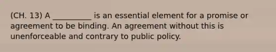 (CH. 13) A __________ is an essential element for a promise or agreement to be binding. An agreement without this is unenforceable and contrary to public policy.