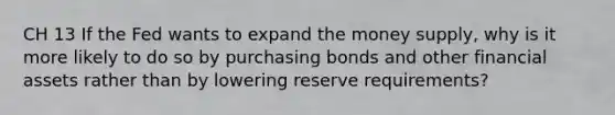 CH 13 If the Fed wants to expand the money supply, why is it more likely to do so by purchasing bonds and other financial assets rather than by lowering reserve requirements?