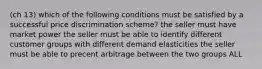 (ch 13) which of the following conditions must be satisfied by a successful price discrimination scheme? the seller must have market power the seller must be able to identify different customer groups with different demand elasticities the seller must be able to precent arbitrage between the two groups ALL