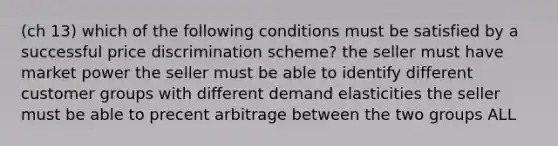 (ch 13) which of the following conditions must be satisfied by a successful price discrimination scheme? the seller must have market power the seller must be able to identify different customer groups with different demand elasticities the seller must be able to precent arbitrage between the two groups ALL