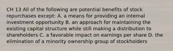 CH 13 All of the following are potential benefits of stock repurchases except: A. a means for providing an internal investment opportunity B. an approach for maintaining the existing capital structure while still making a distribution to shareholders C. a favorable impact on earnings per share D. the elimination of a minority ownership group of stockholders