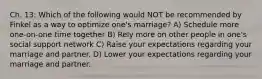 Ch. 13: Which of the following would NOT be recommended by Finkel as a way to optimize one's marriage? A) Schedule more one-on-one time together B) Rely more on other people in one's social support network C) Raise your expectations regarding your marriage and partner. D) Lower your expectations regarding your marriage and partner.