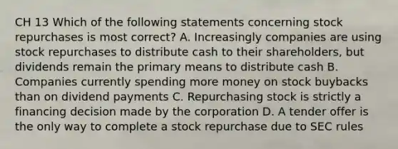 CH 13 Which of the following statements concerning stock repurchases is most correct? A. Increasingly companies are using stock repurchases to distribute cash to their shareholders, but dividends remain the primary means to distribute cash B. Companies currently spending more money on stock buybacks than on dividend payments C. Repurchasing stock is strictly a financing decision made by the corporation D. A tender offer is the only way to complete a stock repurchase due to SEC rules