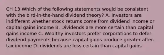 CH 13 Which of the following statements would be consistent with the bird-in-the-hand dividend theory? A. Investors are indifferent whether stock returns come from dividend income or capital gains income B. Dividends are more certain than capital gains income C. Wealthy investors prefer corporations to defer dividend payments because capital gains produce greater after-tax income D. dividends are less certain than capital gains