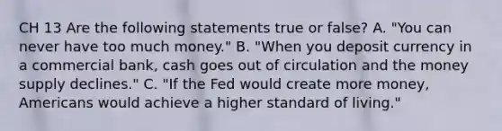 CH 13 Are the following statements true or false? A. "You can never have too much money." B. "When you deposit currency in a commercial bank, cash goes out of circulation and the money supply declines." C. "If the Fed would create more money, Americans would achieve a higher standard of living."