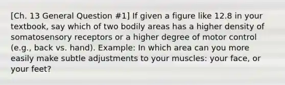 [Ch. 13 General Question #1] If given a figure like 12.8 in your textbook, say which of two bodily areas has a higher density of somatosensory receptors or a higher degree of motor control (e.g., back vs. hand). Example: In which area can you more easily make subtle adjustments to your muscles: your face, or your feet?