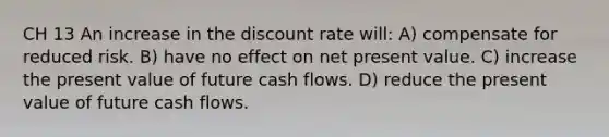 CH 13 An increase in the discount rate will: A) compensate for reduced risk. B) have no effect on net present value. C) increase the present value of future cash flows. D) reduce the present value of future cash flows.