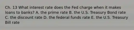 Ch. 13 What interest rate does the Fed charge when it makes loans to banks? A. the prime rate B. the U.S. Treasury Bond rate C. the discount rate D. the federal funds rate E. the U.S. Treasury Bill rate