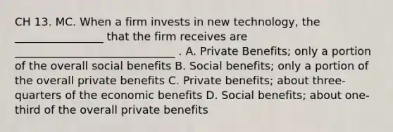 CH 13. MC. When a firm invests in new technology, the ________________ that the firm receives are _____________________________ . A. Private Benefits; only a portion of the overall social benefits B. Social benefits; only a portion of the overall private benefits C. Private benefits; about three-quarters of the economic benefits D. Social benefits; about one-third of the overall private benefits