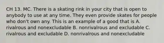 CH 13. MC. There is a skating rink in your city that is open to anybody to use at any time. They even provide skates for people who don't own any. This is an example of a good that is A. rivalrous and nonexcludable B. nonrivalrous and excludable C. rivalrous and excludable D. nonrivalrous and nonexcludable