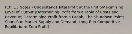 (Ch. 13 Notes - Understand) Total Profit at the Profit-Maximizing Level of Output (Determining Profit from a Table of Costs and Revenue; Determining Profit from a Graph; The Shutdown Point; Short-Run Market Supply and Demand; Long-Run Competitive Equilibrium: Zero Profit)