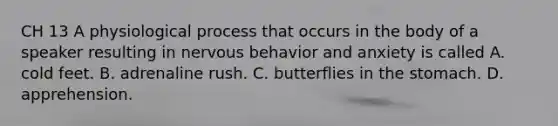 CH 13 A physiological process that occurs in the body of a speaker resulting in nervous behavior and anxiety is called A. cold feet. B. adrenaline rush. C. butterflies in <a href='https://www.questionai.com/knowledge/kLccSGjkt8-the-stomach' class='anchor-knowledge'>the stomach</a>. D. apprehension.